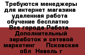 Требуются менеджеры для интернет магазина, удаленная работа, обучение бесплатно, - Все города Работа » Дополнительный заработок и сетевой маркетинг   . Псковская обл.,Невель г.
